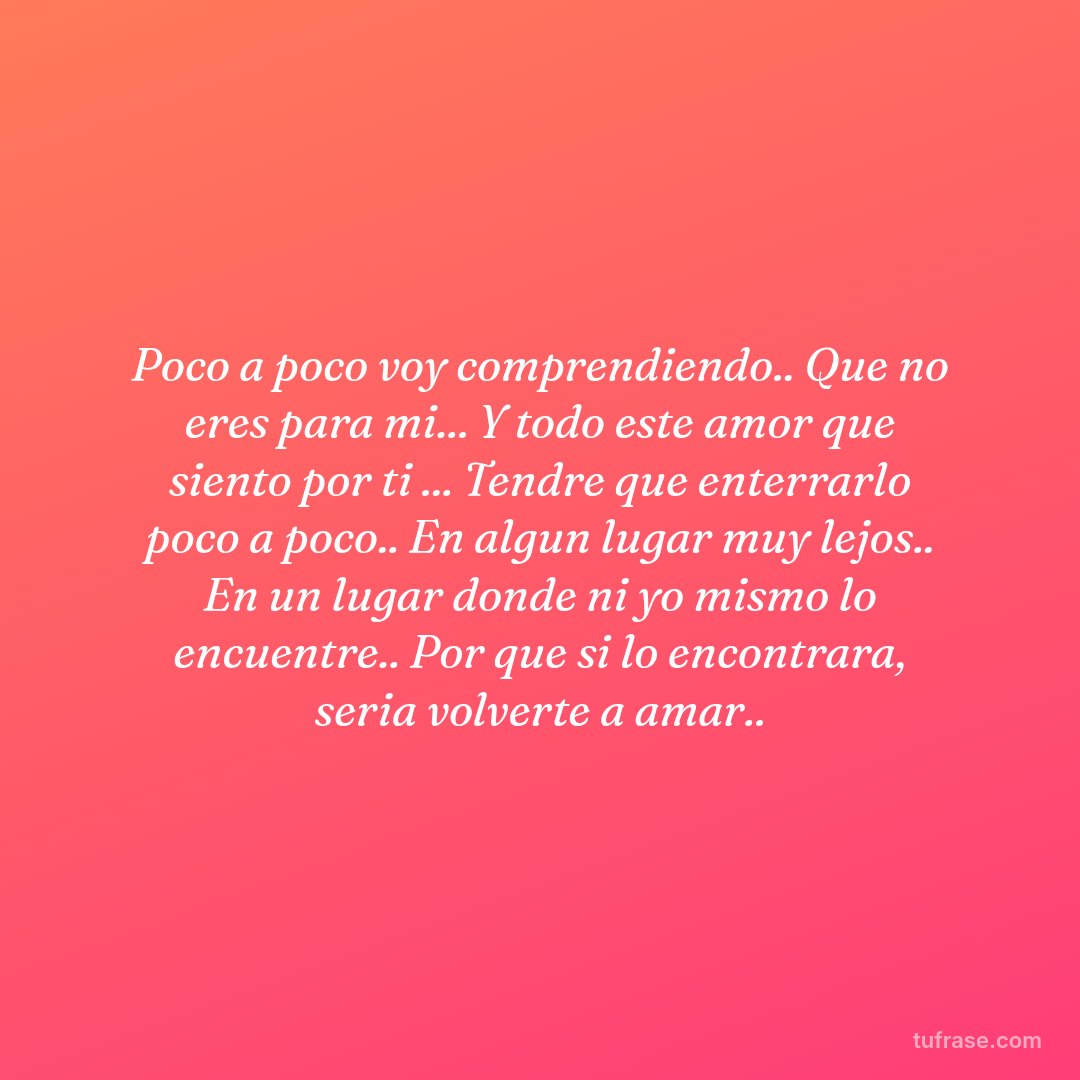 Poco a poco voy comprendiendo.. Que no eres para mi... Y todo este amor que siento por ti ... Tendre que enterrarlo poco a poco.. En algun lugar muy lejos.. En un lugar donde ni yo mismo lo encuentre.. Por que si lo encontrara, seria volverte a amar..