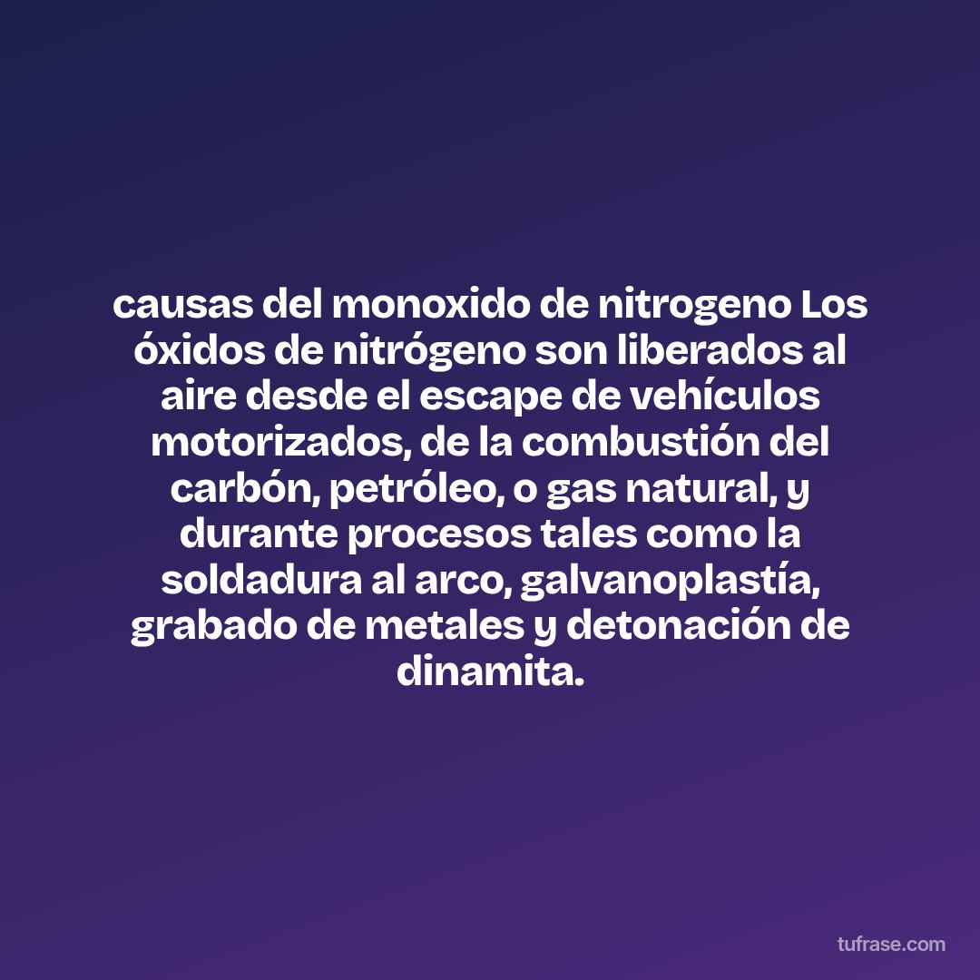 causas del monoxido de nitrogeno Los óxidos de nitrógeno son liberados al aire desde el escape de vehículos motorizados, de la combustión del carbón, petróleo, o gas natural, y durante procesos tales como la soldadura al arco, galvanoplastía, grabado de metales y detonación de dinamita.