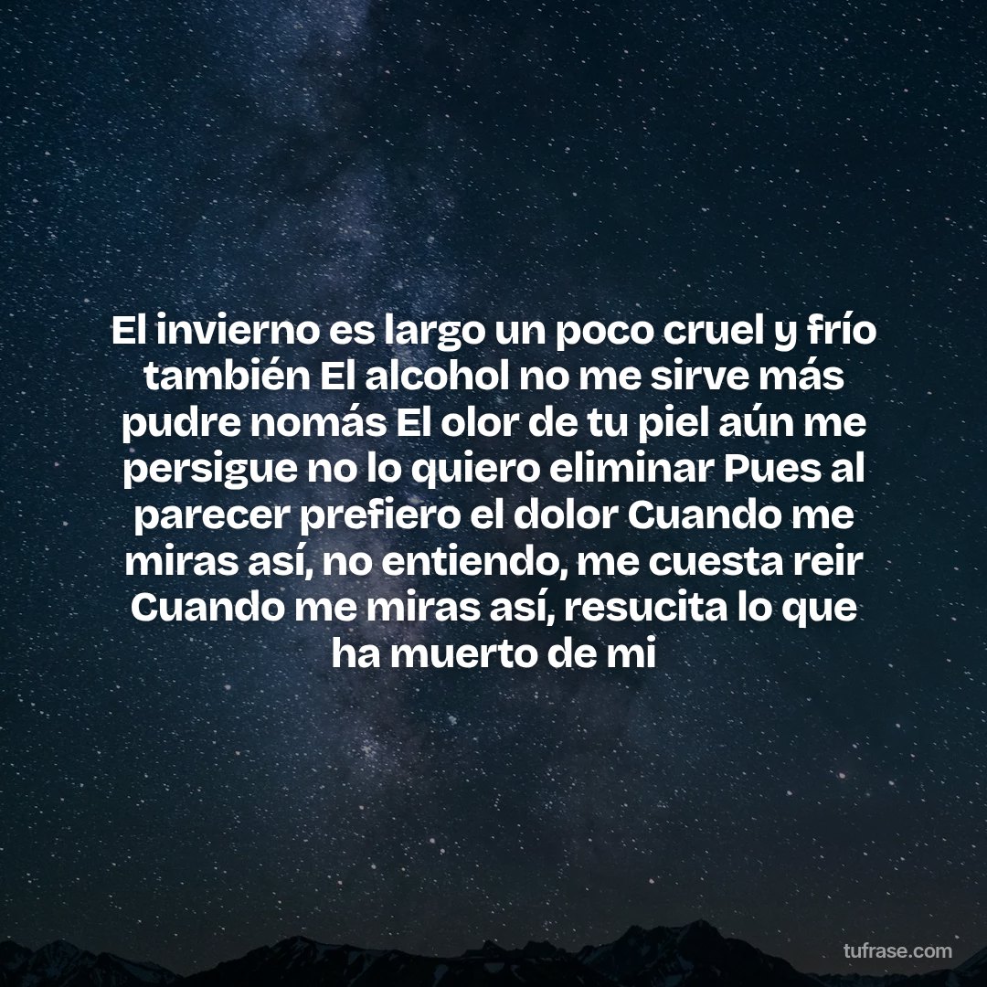 El invierno es largo un poco cruel y frío también El alcohol no me sirve más pudre nomás El olor de tu piel aún me persigue no lo quiero eliminar Pues al parecer prefiero el dolor Cuando me miras así, no entiendo, me cuesta reir Cuando me miras así, resucita lo que ha muerto de mi