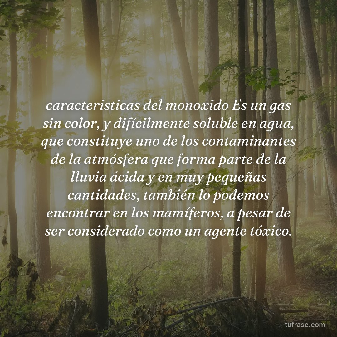 caracteristicas del monoxido Es un gas sin color, y difícilmente soluble en agua, que constituye uno de los contaminantes de la atmósfera que forma parte de la lluvia ácida y en muy pequeñas cantidades, también lo podemos encontrar en los mamíferos, a pesar de ser considerado como un agente tóxico.