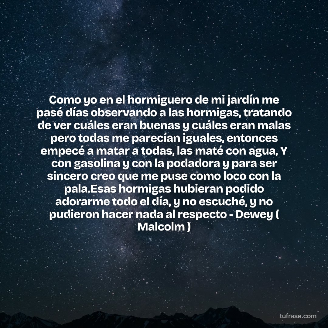 Como yo en el hormiguero de mi jardín me pasé días observando a las hormigas, tratando de ver cuáles eran buenas y cuáles eran malas pero todas me parecían iguales, entonces empecé a matar a todas, las maté con agua, Y con gasolina y con la podadora y para ser sincero creo que me puse como loco con la pala.Esas hormigas hubieran podido adorarme todo el día, y no escuché, y no pudieron hacer nada al respecto - Dewey ( Malcolm )