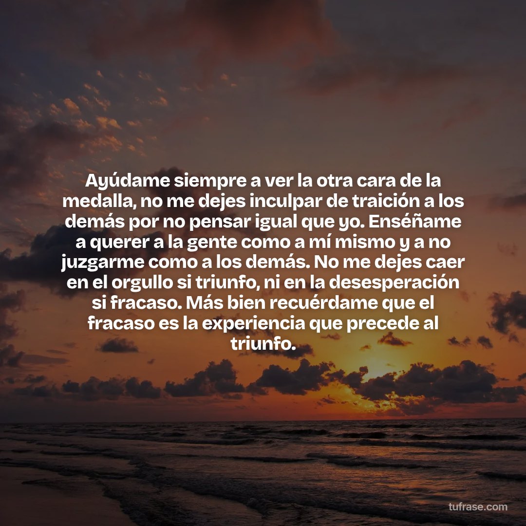 Ayúdame siempre a ver la otra cara de la medalla, no me dejes inculpar de traición a los demás por no pensar igual que yo. Enséñame a querer a la gente como a mí mismo y a no juzgarme como a los demás. No me dejes caer en el orgullo si triunfo, ni en la desesperación si fracaso. Más bien recuérdame que el fracaso es la experiencia que precede al triunfo.
