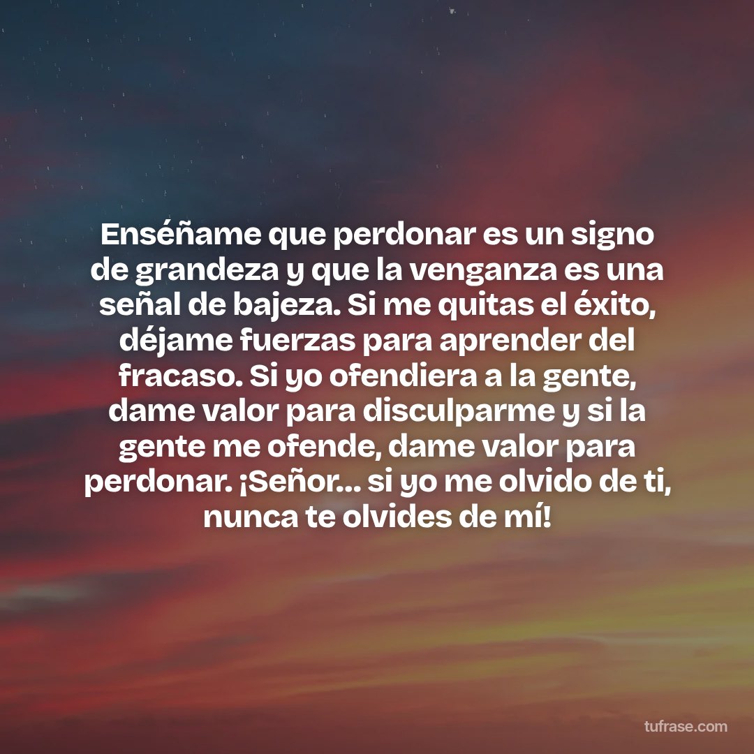 Enséñame que perdonar es un signo de grandeza y que la venganza es una señal de bajeza. Si me quitas el éxito, déjame fuerzas para aprender del fracaso. Si yo ofendiera a la gente, dame valor para disculparme y si la gente me ofende, dame valor para perdonar. ¡Señor… si yo me olvido de ti, nunca te olvides de mí!