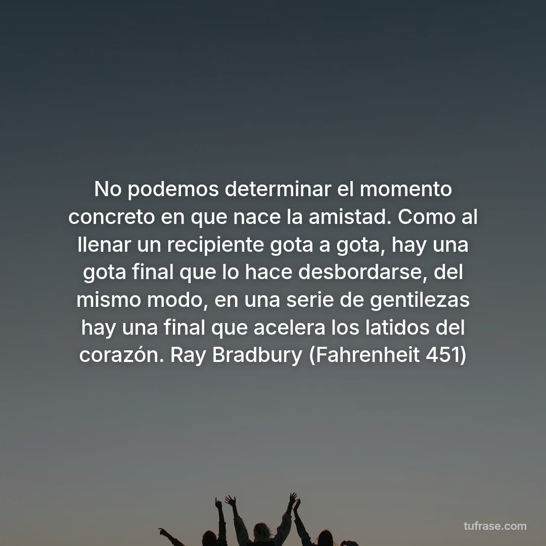 No podemos determinar el momento concreto en que nace la amistad. Como al llenar un recipiente gota a gota, hay una gota final que lo hace desbordarse, del mismo modo, en una serie de gentilezas hay una final que acelera los latidos del corazón. Ray Bradbury (Fahrenheit 451)