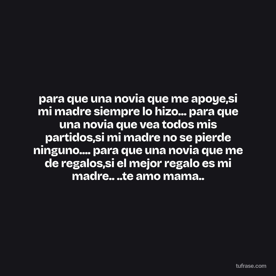 para que una novia que me apoye,si mi madre siempre lo hizo... para que una novia que vea todos mis partidos,si mi madre no se pierde ninguno.... para que una novia que me de regalos,si el mejor regalo es mi madre.. ..te amo mama..