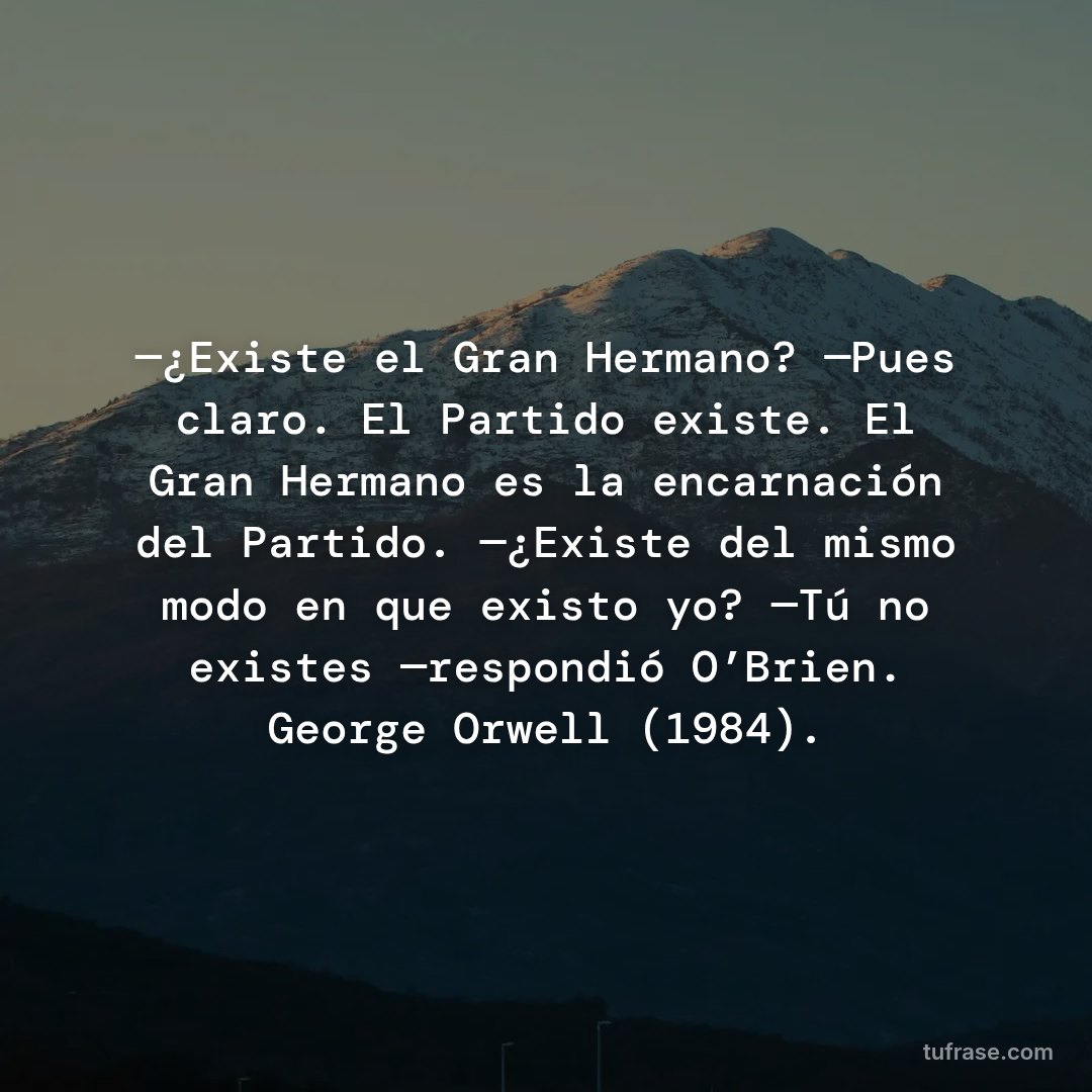 —¿Existe el Gran Hermano? —Pues claro. El Partido existe. El Gran Hermano es la encarnación del Partido. —¿Existe del mismo modo en que existo yo? —Tú no existes —respondió O’Brien. George Orwell (1984).