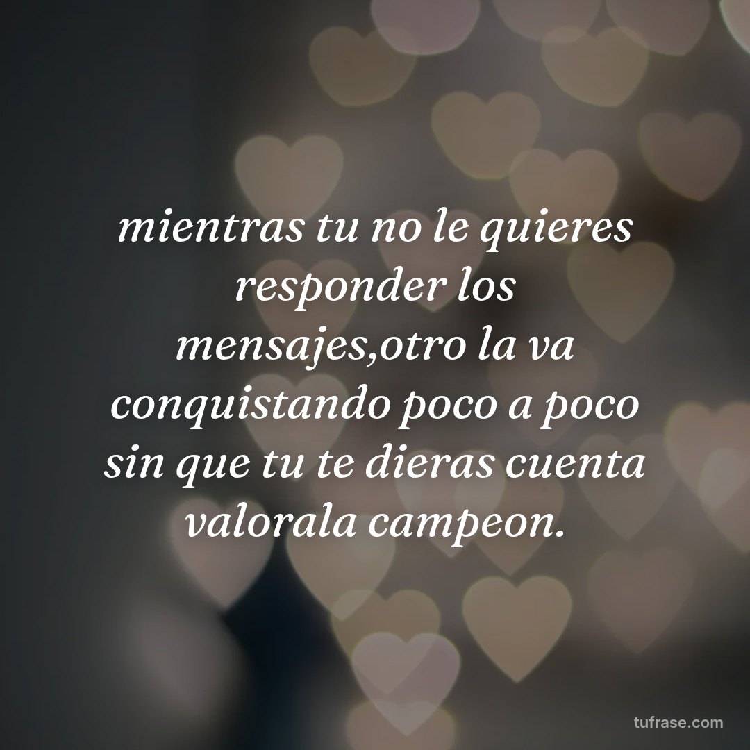 mientras tu no le quieres responder los mensajes,otro la va conquistando poco a poco sin que tu te dieras cuenta valorala campeon.