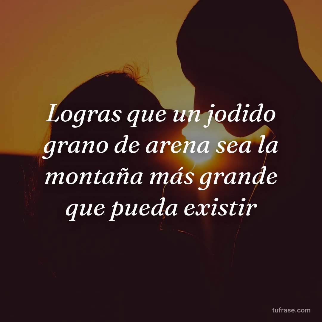 Logras que un jodido grano de arena sea la montaña más grande que pueda existir