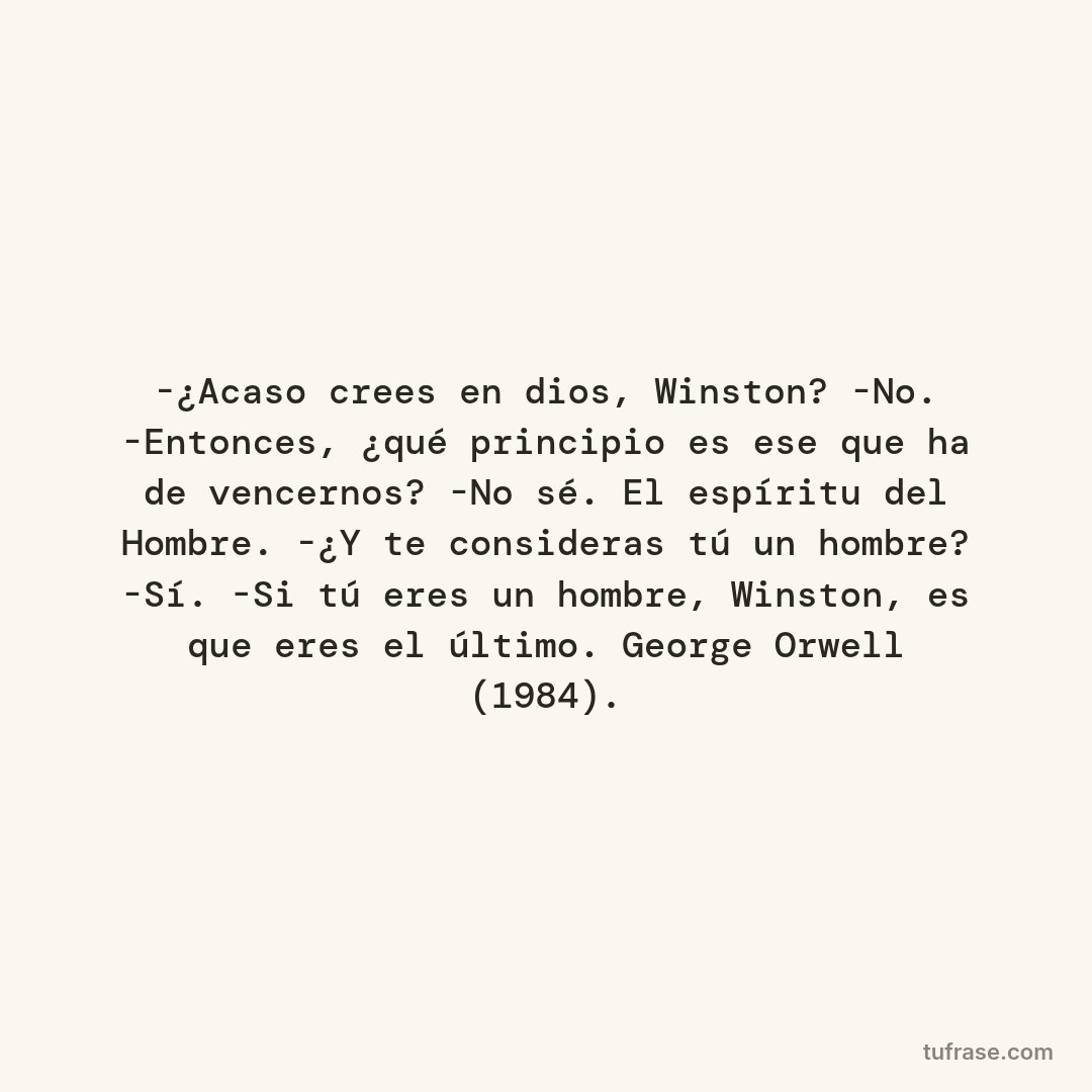 -¿Acaso crees en dios, Winston? -No. -Entonces, ¿qué principio es ese que ha de vencernos? -No sé. El espíritu del Hombre. -¿Y te consideras tú un hombre? -Sí. -Si tú eres un hombre, Winston, es que eres el último. George Orwell (1984).