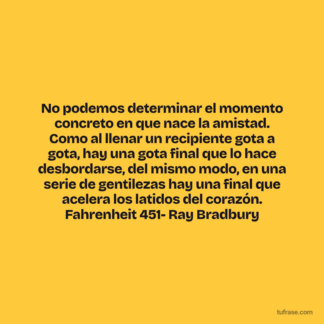 No podemos determinar el momento concreto en que nace la amistad. Como al llenar un recipiente gota a gota, hay una gota final que lo hace desbordarse, del mismo modo, en una serie de gentilezas hay una final que acelera los latidos del corazón. Fahrenheit 451- Ray Bradbury