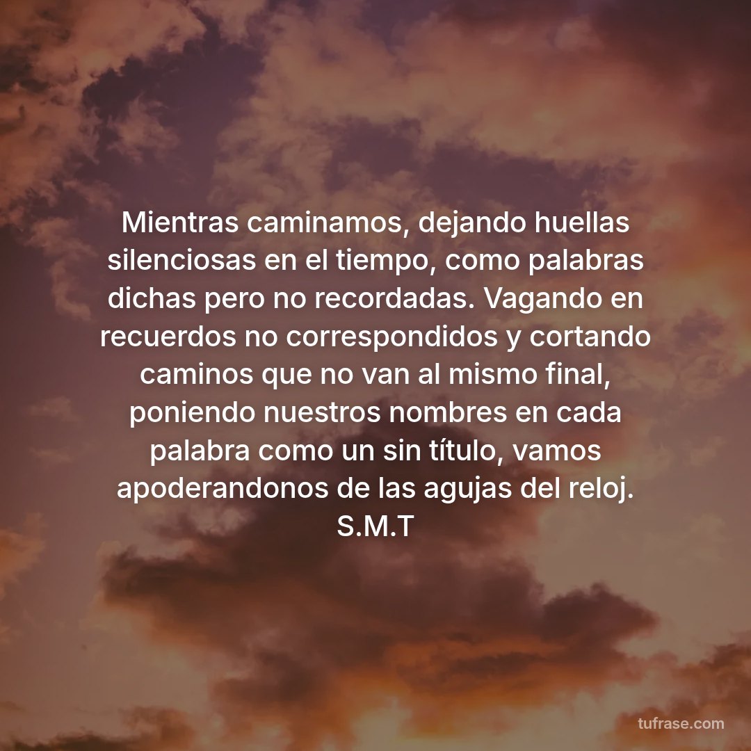 Mientras caminamos, dejando huellas silenciosas en el tiempo, como palabras dichas pero no recordadas. Vagando en recuerdos no correspondidos y cortando caminos que no van al mismo final, poniendo nuestros nombres en cada palabra como un sin título, vamos apoderandonos de las agujas del reloj. S.M.T