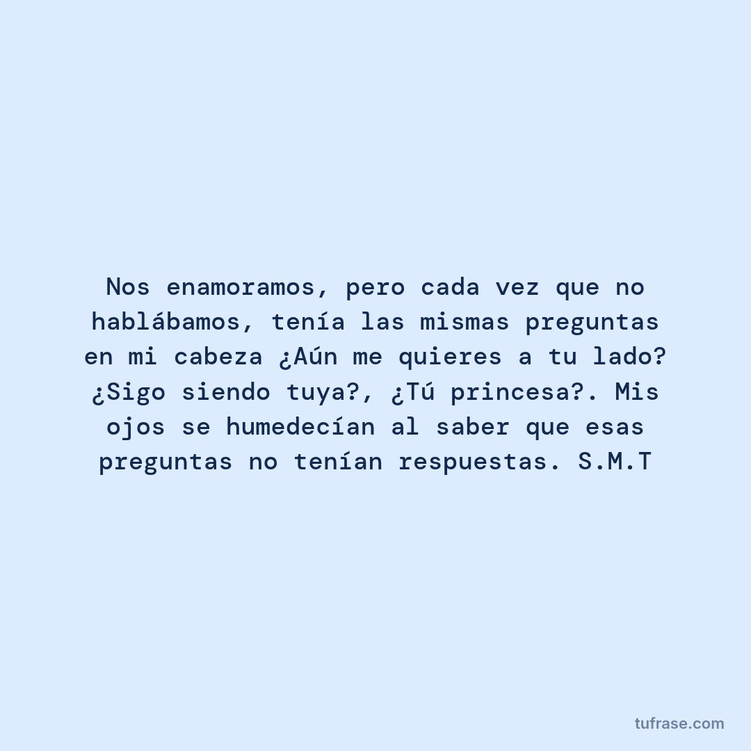 Nos enamoramos, pero cada vez que no hablábamos, tenía las mismas preguntas en mi cabeza ¿Aún me quieres a tu lado? ¿Sigo siendo tuya?, ¿Tú princesa?. Mis ojos se humedecían al saber que esas preguntas no tenían respuestas. S.M.T