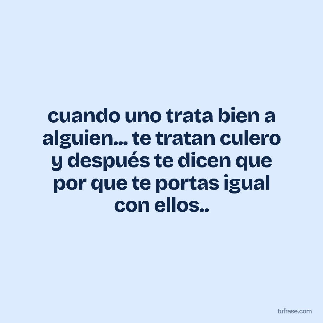 cuando uno trata bien a alguien... te tratan culero y después te dicen que por que te portas igual con ellos..