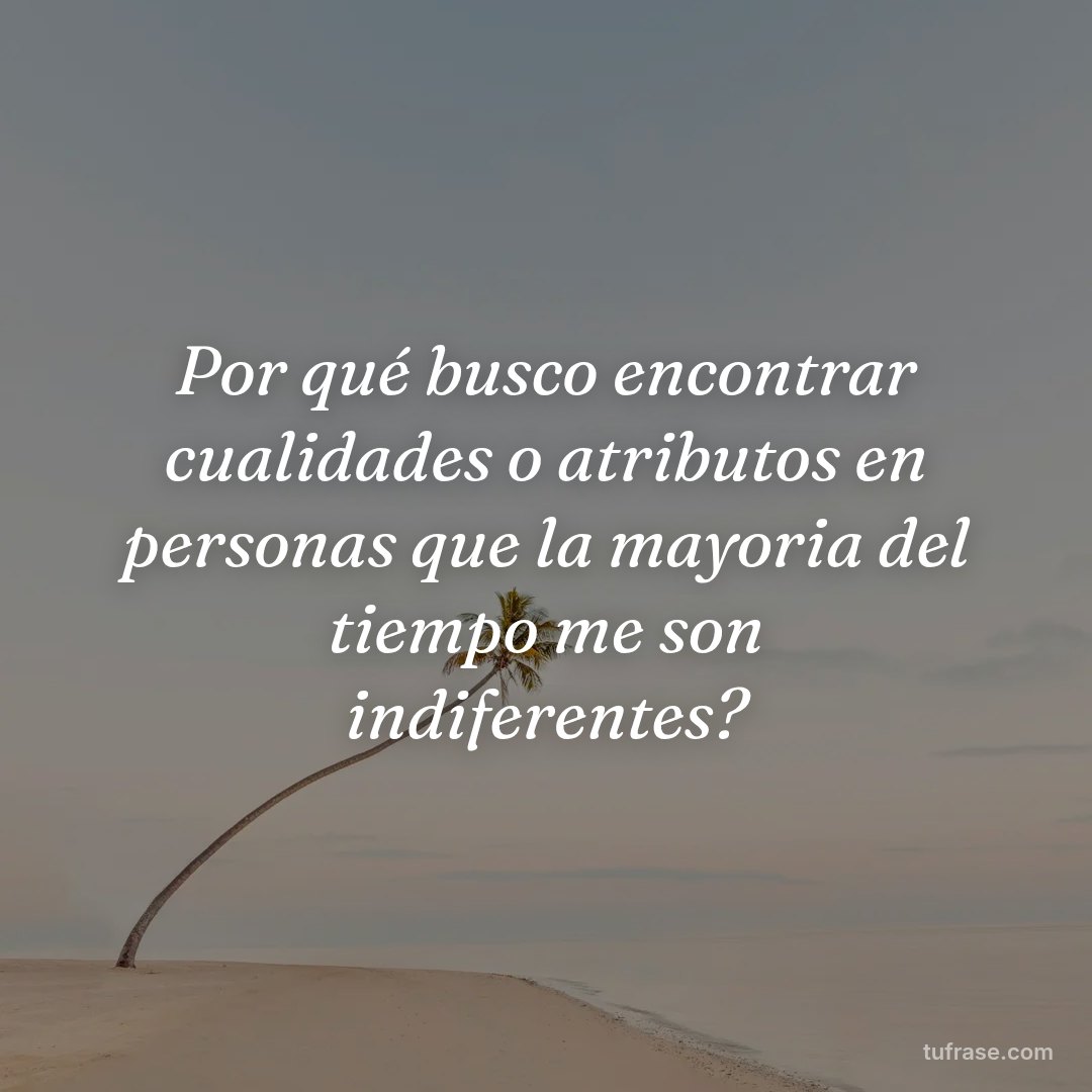 Por qué busco encontrar cualidades o atributos en personas que la mayoria del tiempo me son indiferentes?
