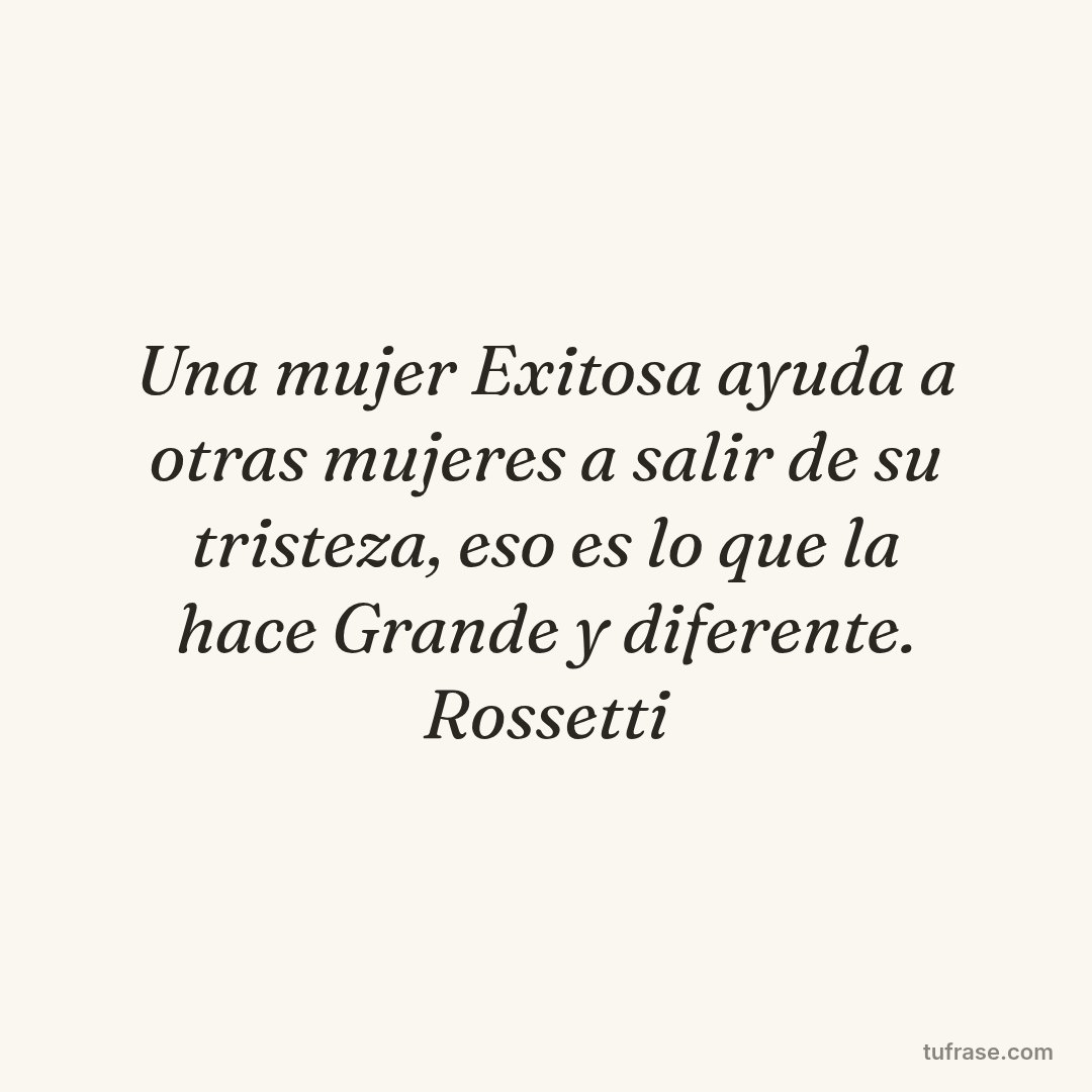 Una mujer Exitosa ayuda a otras mujeres a salir de su tristeza, eso es lo que la hace Grande y diferente. Rossetti