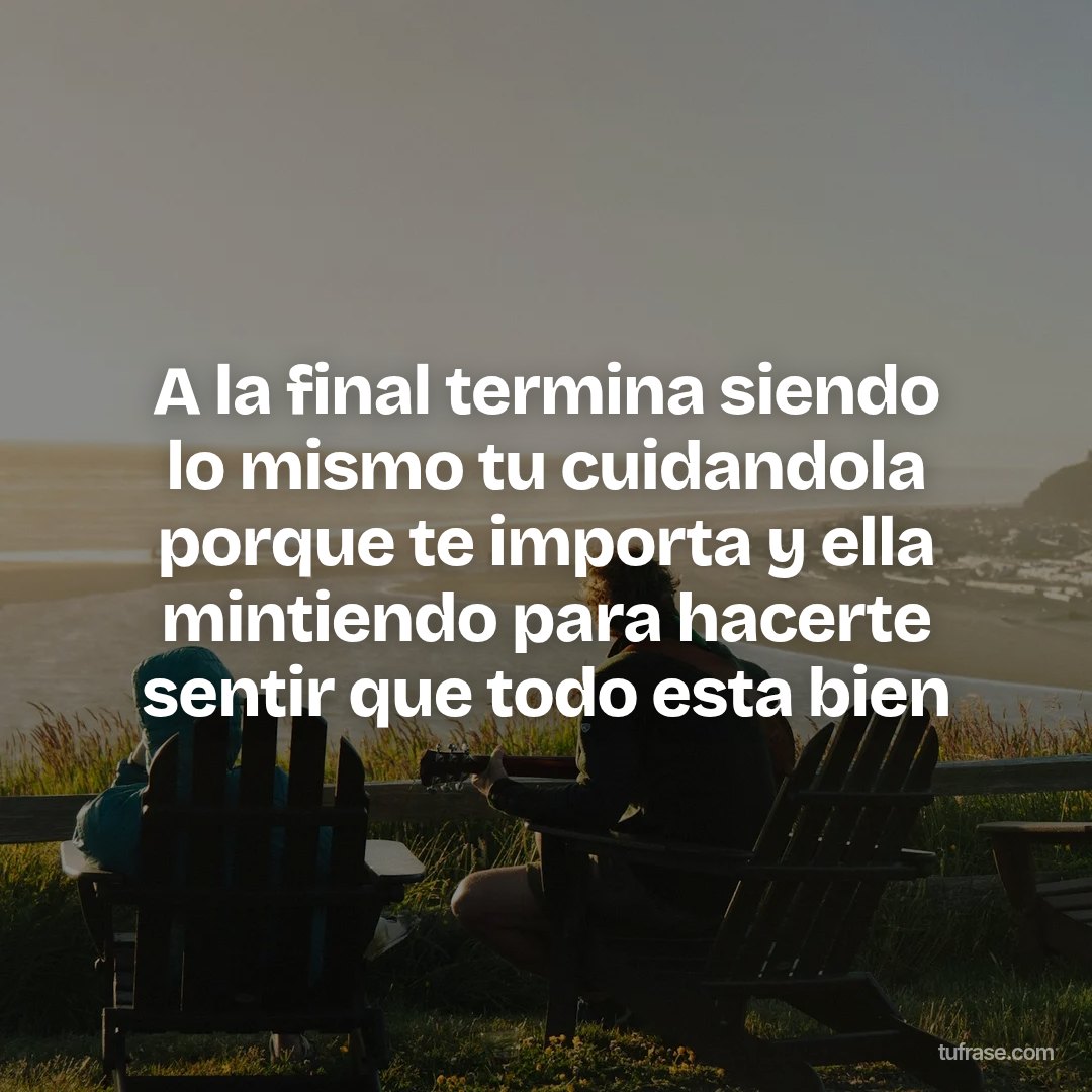 A la final termina siendo lo mismo tu cuidandola porque te importa y ella mintiendo para hacerte sentir que todo esta bien
