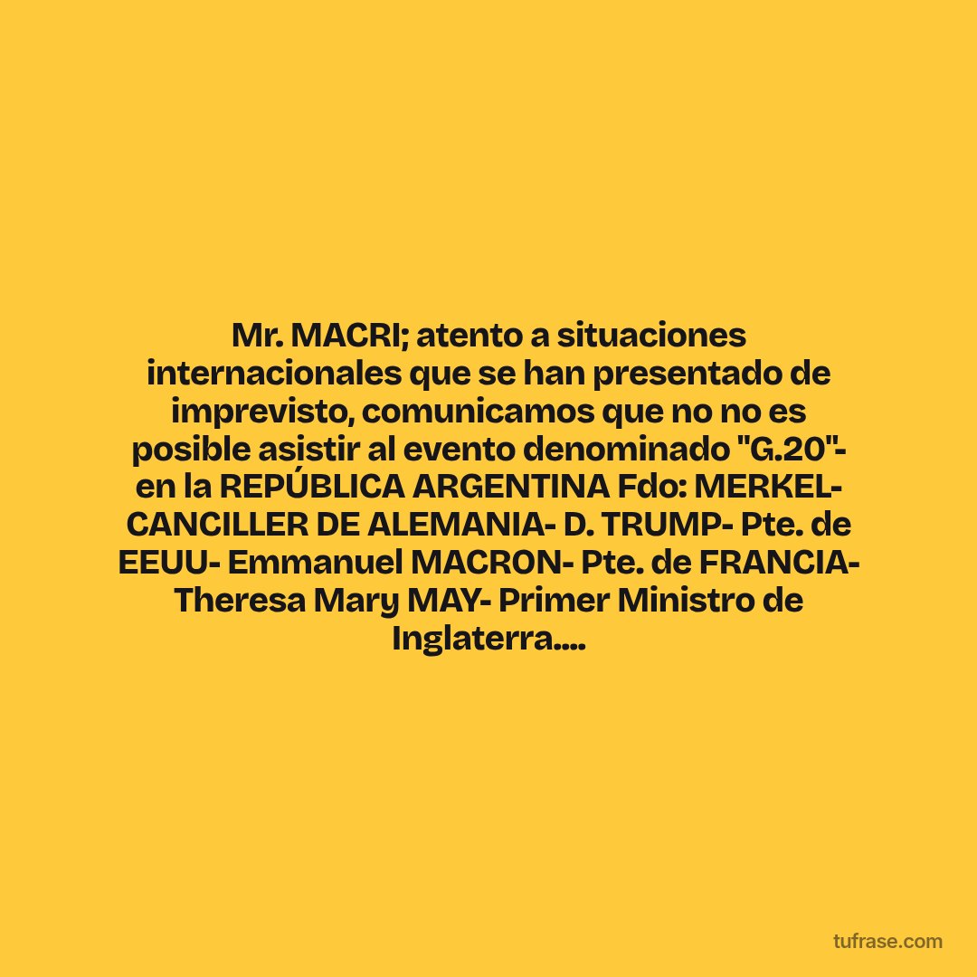 Mr. MACRI; atento a situaciones internacionales que se han presentado de imprevisto, comunicamos que no no es posible asistir al evento denominado "G.20"- en la REPÚBLICA ARGENTINA Fdo: MERKEL- CANCILLER DE ALEMANIA- D. TRUMP- Pte. de EEUU- Emmanuel MACRON- Pte. de FRANCIA- Theresa Mary MAY- Primer Ministro de Inglaterra....