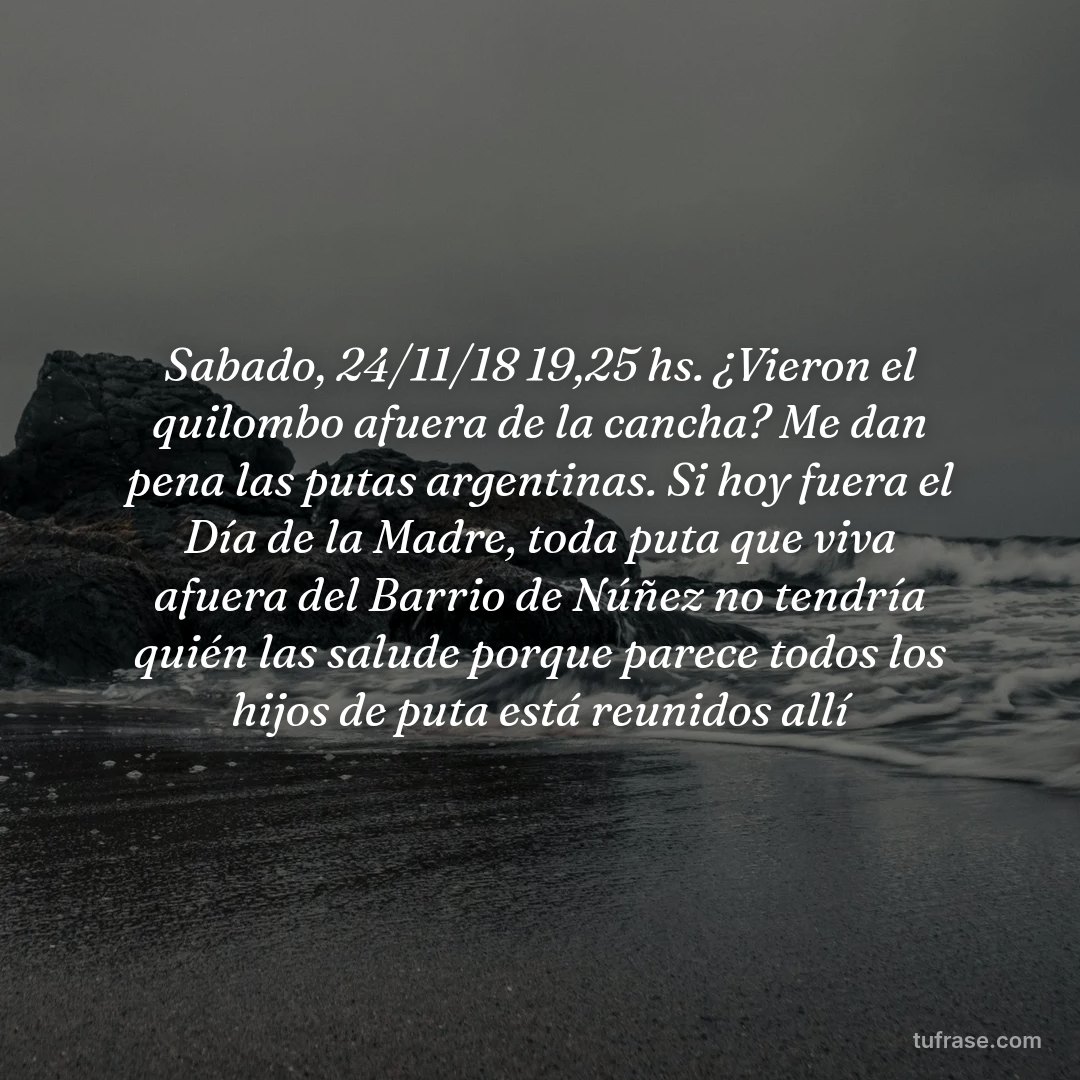 Sabado, 24/11/18 19,25 hs. ¿Vieron el quilombo afuera de la cancha? Me dan pena las putas argentinas. Si hoy fuera el Día de la Madre, toda puta que viva afuera del Barrio de Núñez no tendría quién las salude porque parece todos los hijos de puta está reunidos allí