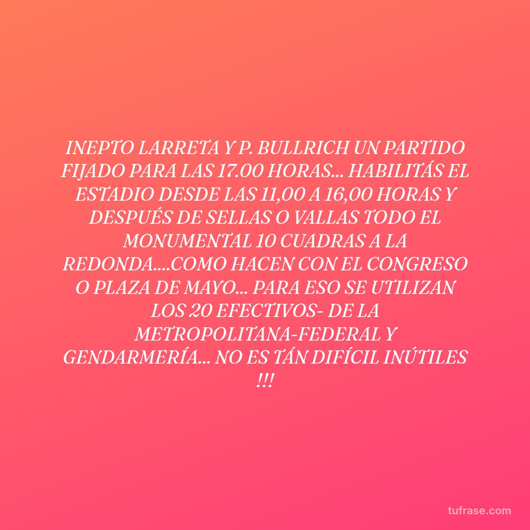 INEPTO LARRETA Y P. BULLRICH UN PARTIDO FIJADO PARA LAS 17.00 HORAS... HABILITÁS EL ESTADIO DESDE LAS 11,00 A 16,00 HORAS Y DESPUÉS DE SELLAS O VALLAS TODO EL MONUMENTAL 10 CUADRAS A LA REDONDA....COMO HACEN CON EL CONGRESO O PLAZA DE MAYO... PARA ESO SE UTILIZAN LOS 20 EFECTIVOS- DE LA METROPOLITANA-FEDERAL Y GENDARMERÍA... NO ES TÁN DIFÍCIL INÚTILES !!!