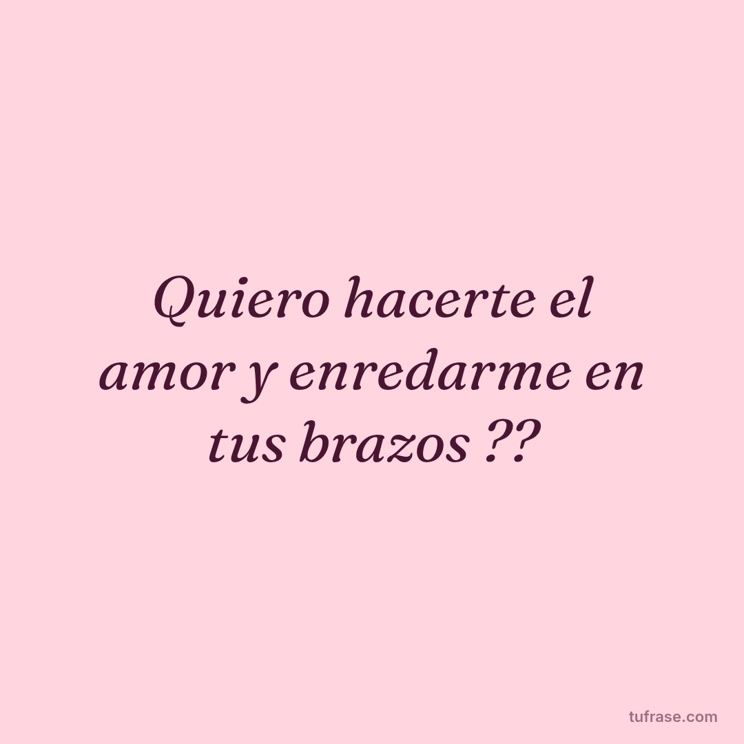 Quiero hacerte el amor y enredarme en tus brazos ??