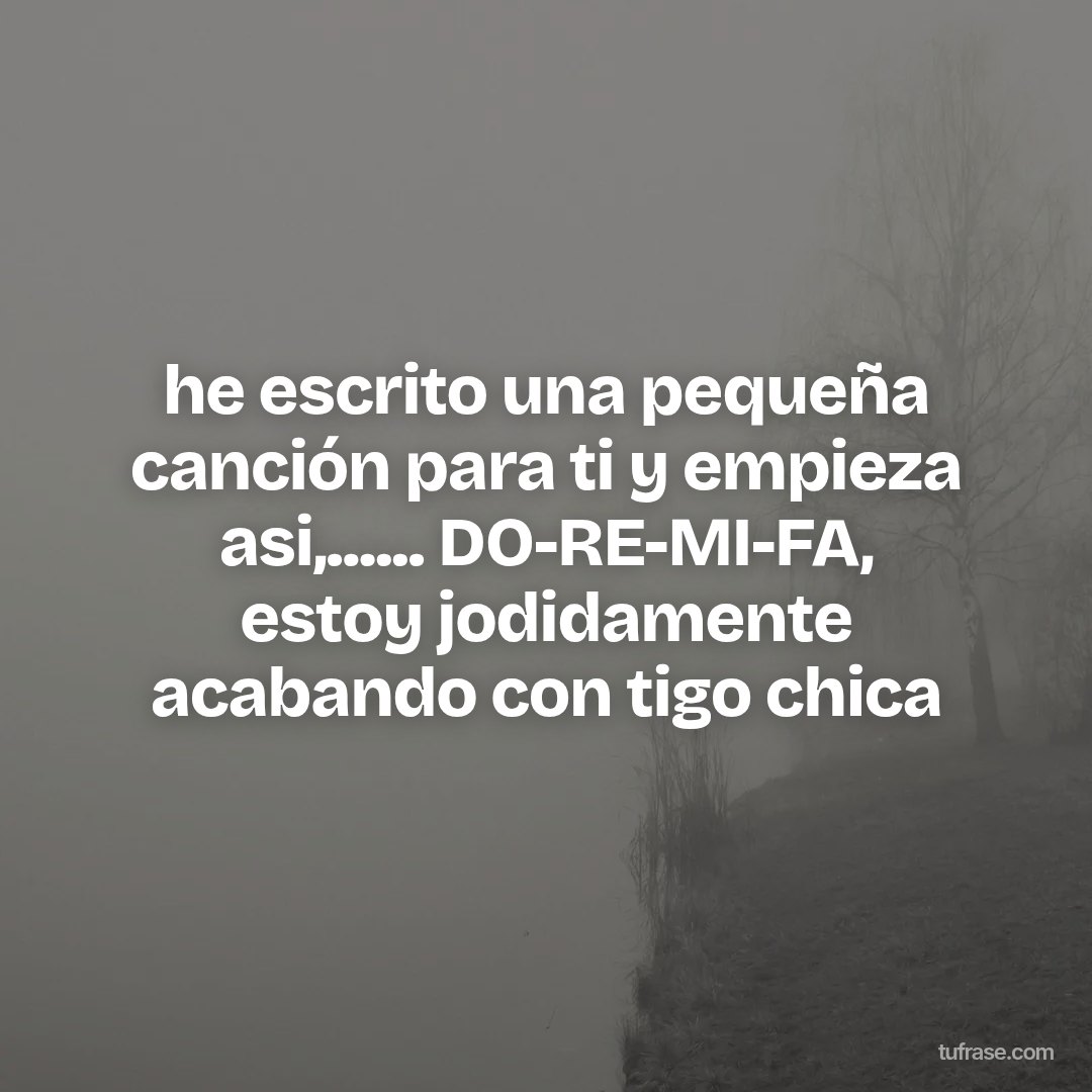 he escrito una pequeña canción para ti y empieza asi,...... DO-RE-MI-FA, estoy jodidamente acabando con tigo chica