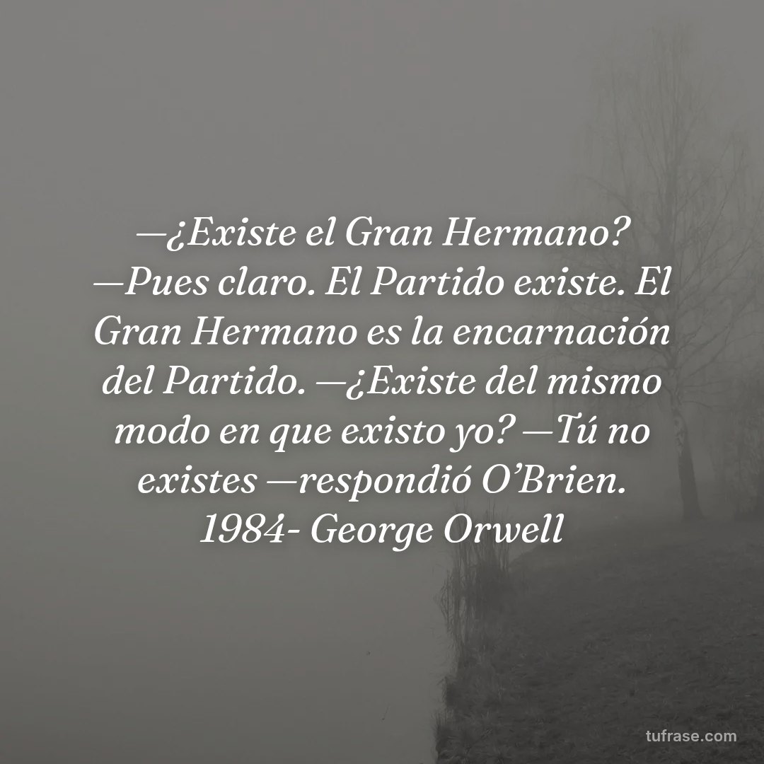 —¿Existe el Gran Hermano? —Pues claro. El Partido existe. El Gran Hermano es la encarnación del Partido. —¿Existe del mismo modo en que existo yo? —Tú no existes —respondió O’Brien. 1984- George Orwell
