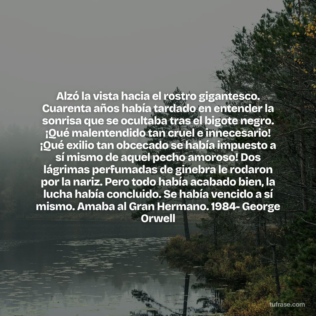 Alzó la vista hacia el rostro gigantesco. Cuarenta años había tardado en entender la sonrisa que se ocultaba tras el bigote negro. ¡Qué malentendido tan cruel e innecesario! ¡Qué exilio tan obcecado se había impuesto a sí mismo de aquel pecho amoroso! Dos lágrimas perfumadas de ginebra le rodaron por la nariz. Pero todo había acabado bien, la lucha había concluido. Se había vencido a sí mismo. Amaba al Gran Hermano. 1984- George Orwell