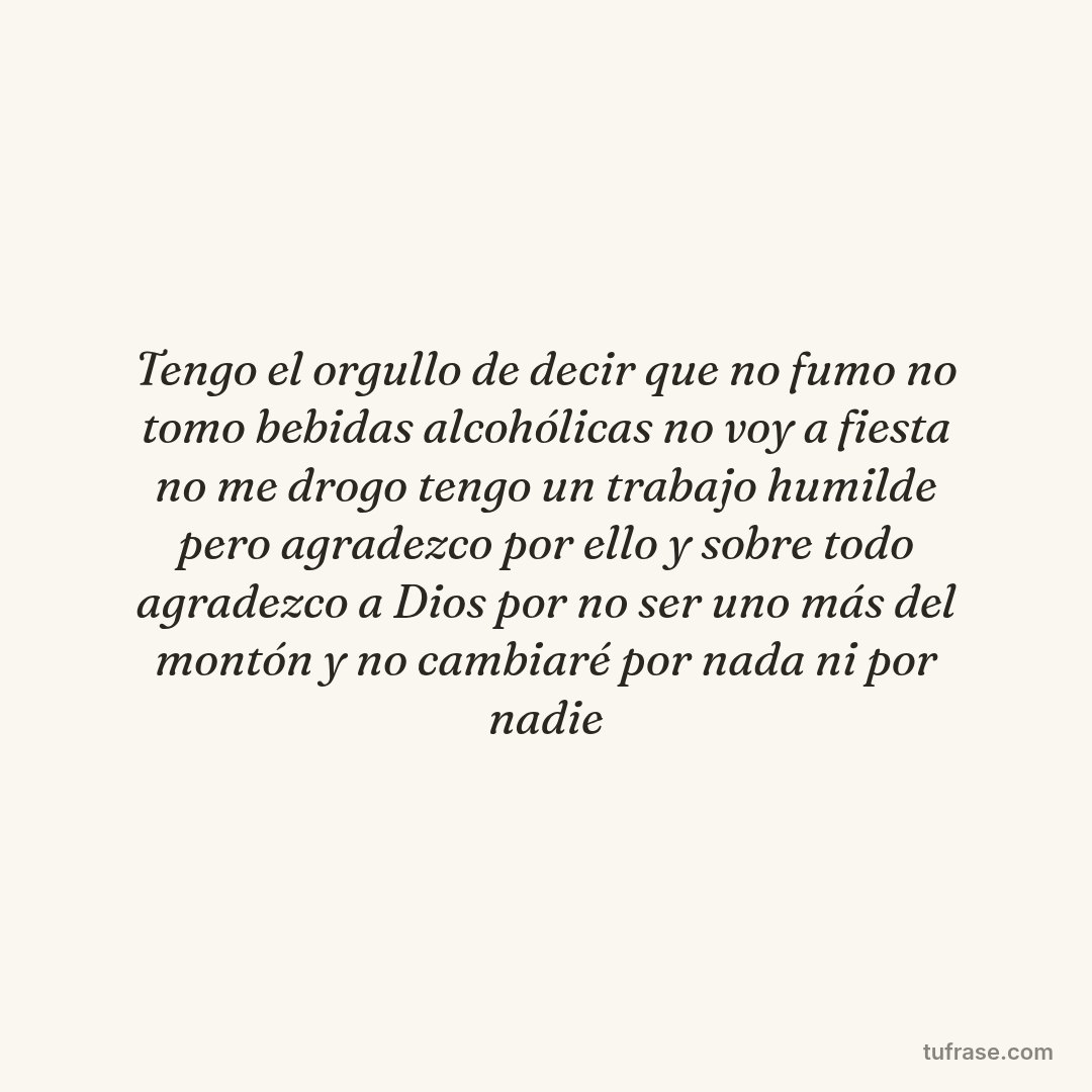 Tengo el orgullo de decir que no fumo no tomo bebidas alcohólicas no voy a fiesta no me drogo tengo un trabajo humilde pero agradezco por ello y sobre todo agradezco a Dios por no ser uno más del montón y no cambiaré por nada ni por nadie