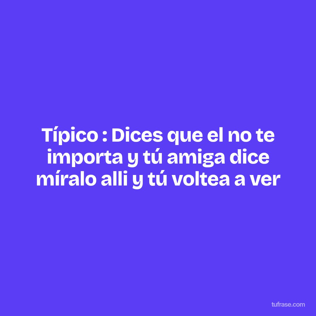 Típico : Dices que el no te importa y tú amiga dice míralo alli y tú voltea a ver