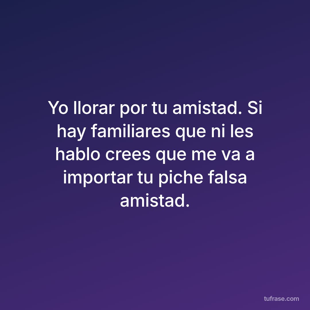 Yo llorar por tu amistad. Si hay familiares que ni les hablo crees que me va a importar tu piche falsa amistad.