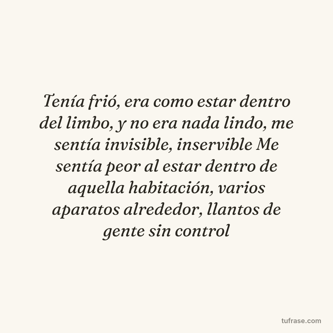 Tenía frió, era como estar dentro del limbo, y no era nada lindo, me sentía invisible, inservible Me sentía peor al estar dentro de aquella habitación, varios aparatos alrededor, llantos de gente sin control