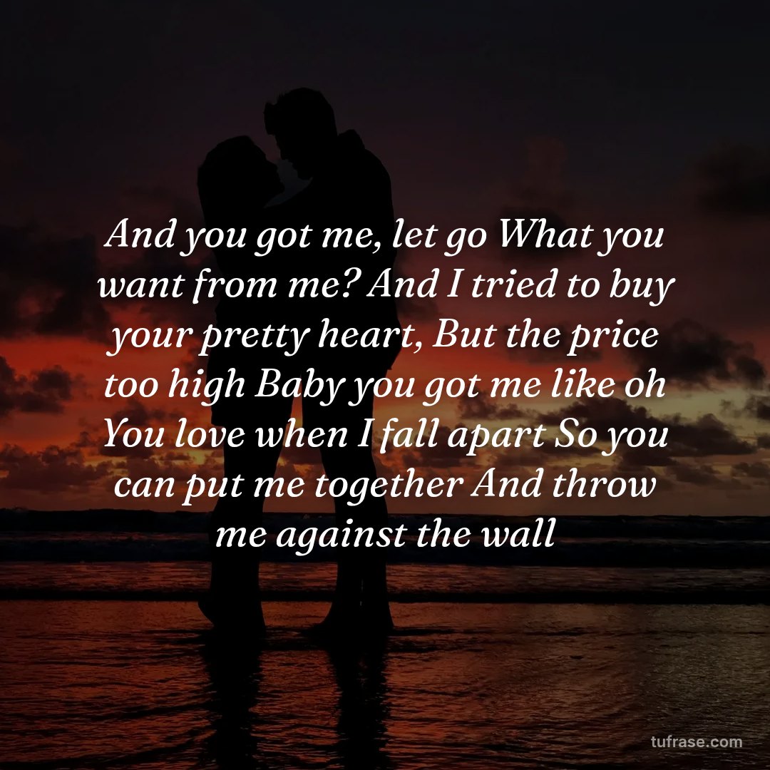 And you got me, let go What you want from me? And I tried to buy your pretty heart, But the price too high Baby you got me like oh You love when I fall apart So you can put me together And throw me against the wall
