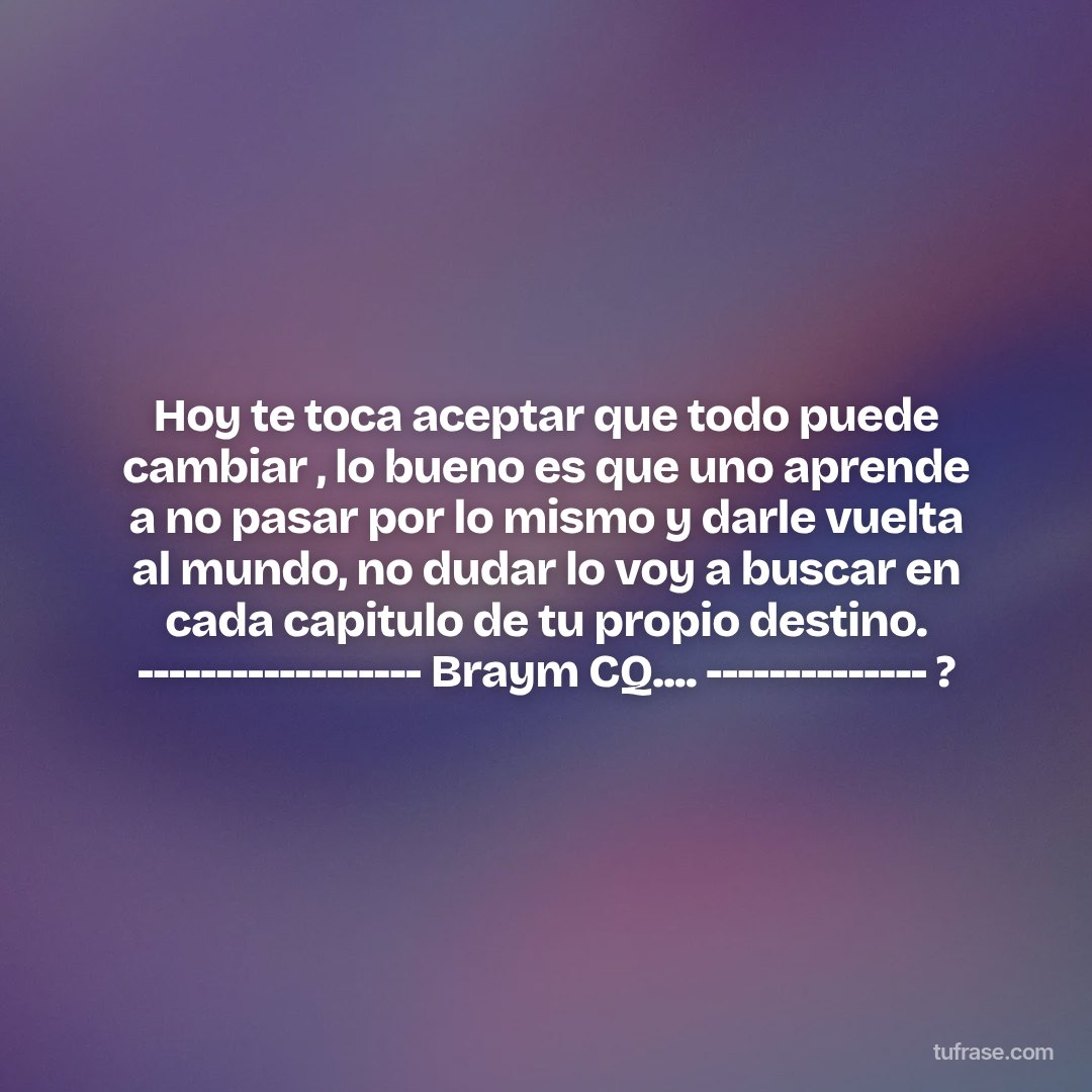Hoy te toca aceptar que todo puede cambiar , lo bueno es que uno aprende a no pasar por lo mismo y darle vuelta al mundo, no dudar lo voy a buscar en cada capitulo de tu propio destino. ------------------ Braym CQ.... -------------- ?