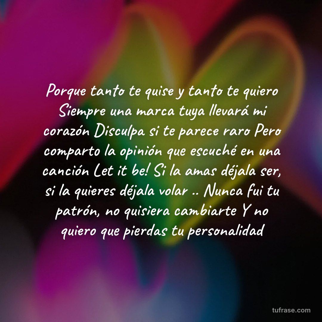 Porque tanto te quise y tanto te quiero Siempre una marca tuya llevará mi corazón Disculpa si te parece raro Pero comparto la opinión que escuché en una canción Let it be! Si la amas déjala ser, si la quieres déjala volar .. Nunca fui tu patrón, no quisiera cambiarte Y no quiero que pierdas tu personalidad