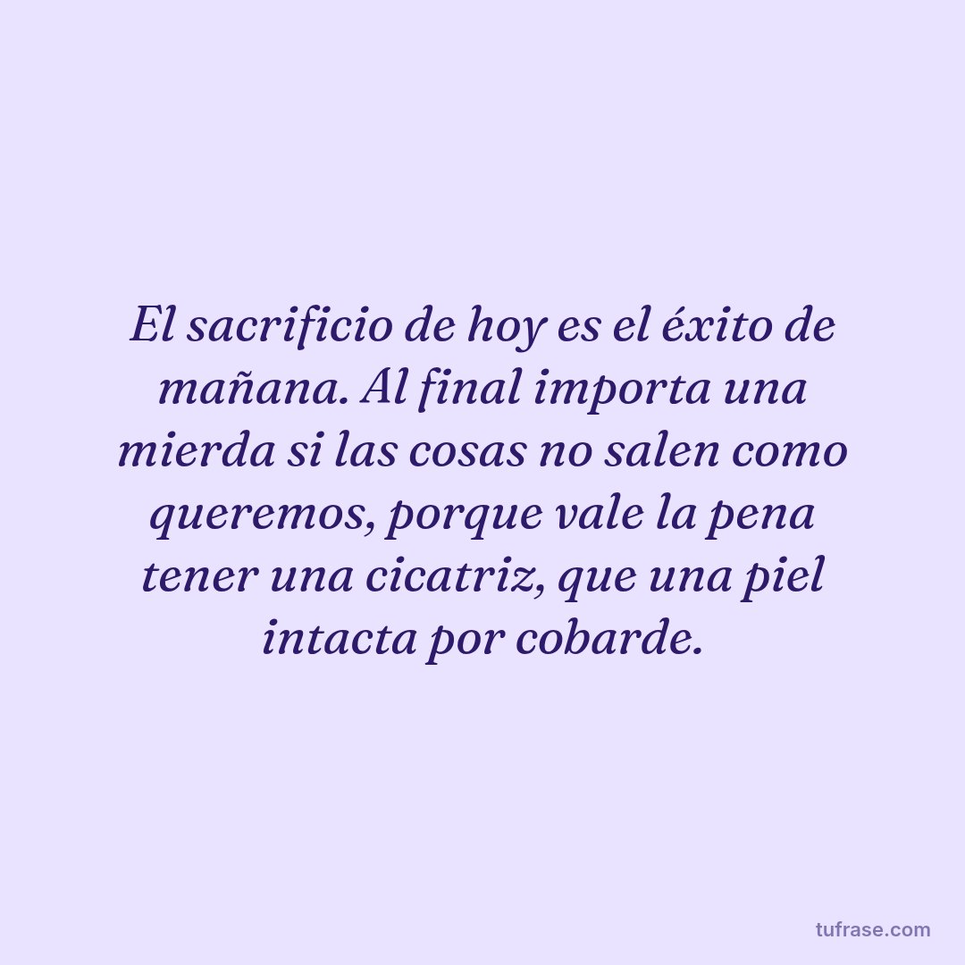 El sacrificio de hoy es el éxito de mañana. Al final importa una mierda si las cosas no salen como queremos, porque vale la pena tener una cicatriz, que una piel intacta por cobarde.