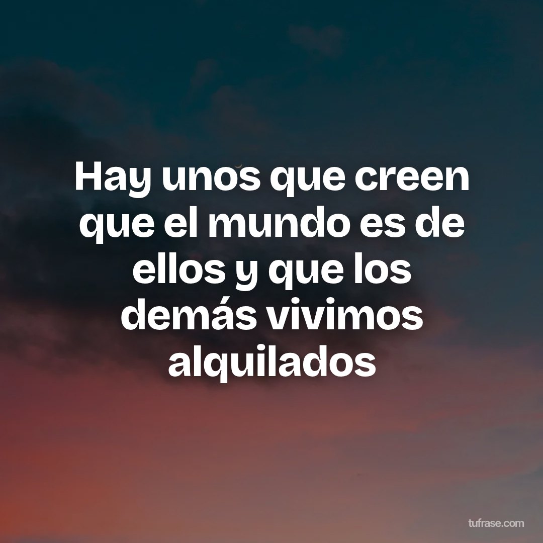 Hay unos que creen que el mundo es de ellos y que los demás vivimos alquilados