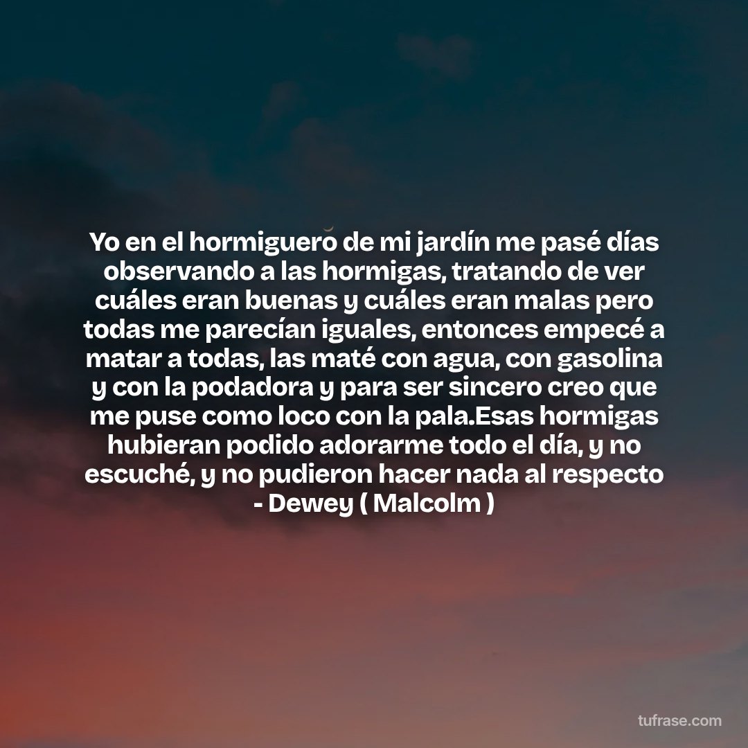 Yo en el hormiguero de mi jardín me pasé días observando a las hormigas, tratando de ver cuáles eran buenas y cuáles eran malas pero todas me parecían iguales, entonces empecé a matar a todas, las maté con agua, con gasolina y con la podadora y para ser sincero creo que me puse como loco con la pala.Esas hormigas hubieran podido adorarme todo el día, y no escuché, y no pudieron hacer nada al respecto - Dewey ( Malcolm )