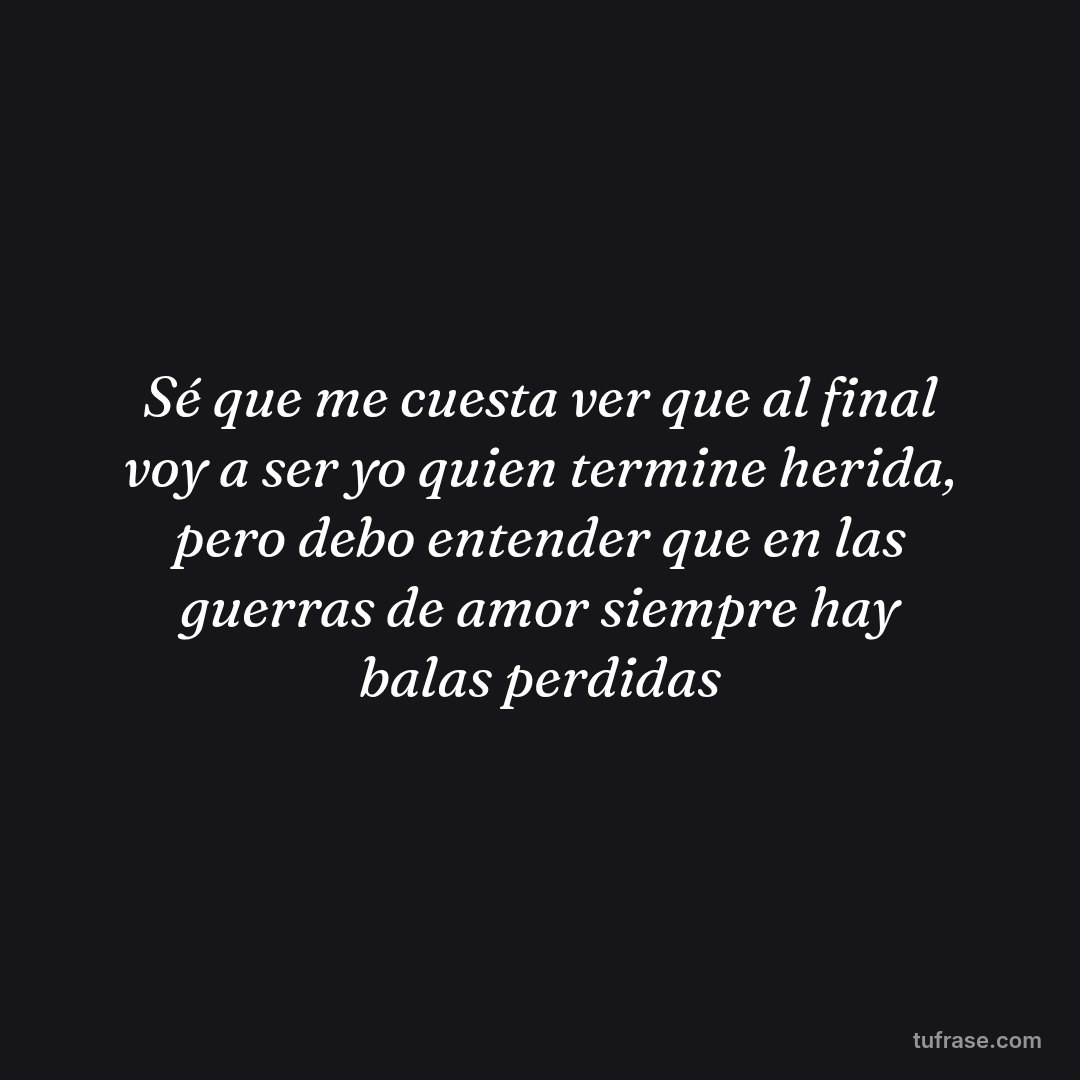 Sé que me cuesta ver que al final voy a ser yo quien termine herida, pero debo entender que en las guerras de amor siempre hay balas perdidas