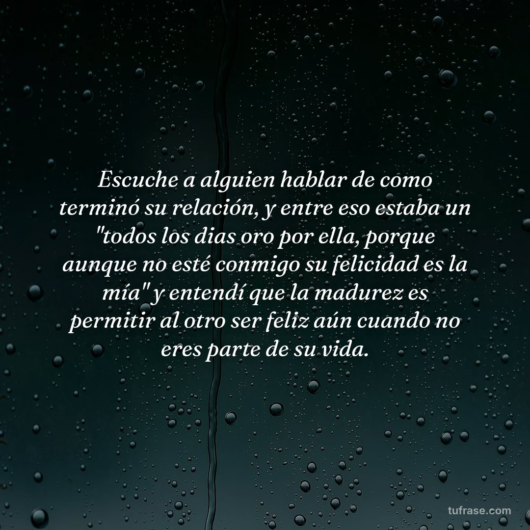 Escuche a alguien hablar de como terminó su relación, y entre eso estaba un "todos los dias oro por ella, porque aunque no esté conmigo su felicidad es la mía" y entendí que la madurez es permitir al otro ser feliz aún cuando no eres parte de su vida.