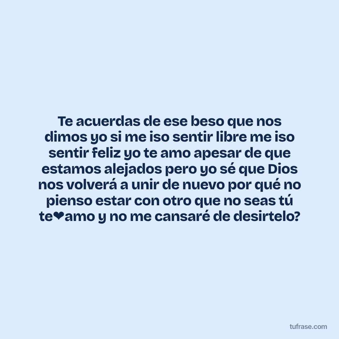 Te acuerdas de ese beso que nos dimos yo si me iso sentir libre me iso sentir feliz yo te amo apesar de que estamos alejados pero yo sé que Dios nos volverá a unir de nuevo por qué no pienso estar con otro que no seas tú te❤amo y no me cansaré de desirtelo?