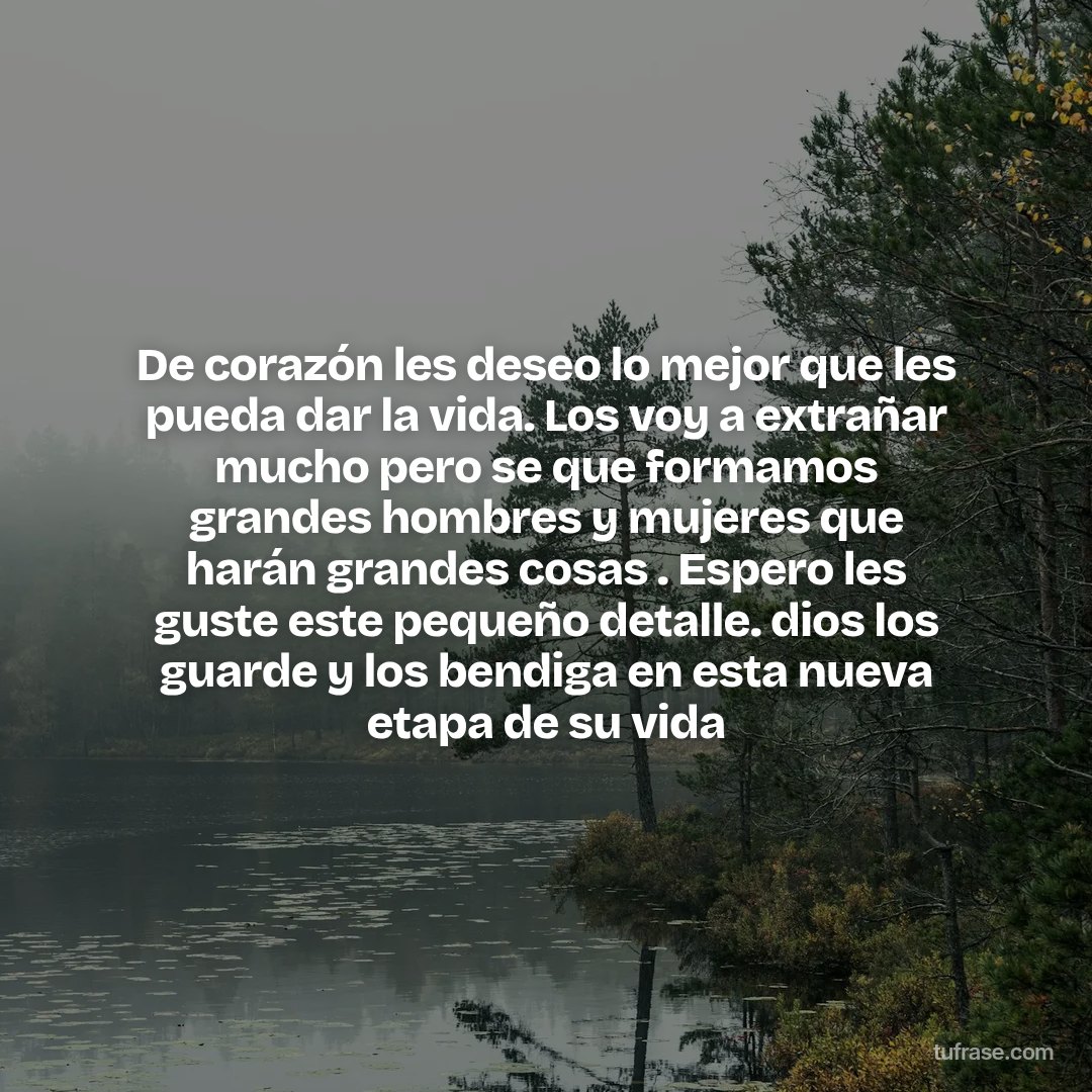 De corazón les deseo lo mejor que les pueda dar la vida. Los voy a extrañar mucho pero se que formamos grandes hombres y mujeres que harán grandes cosas . Espero les guste este pequeño detalle. dios los guarde y los bendiga en esta nueva etapa de su vida
