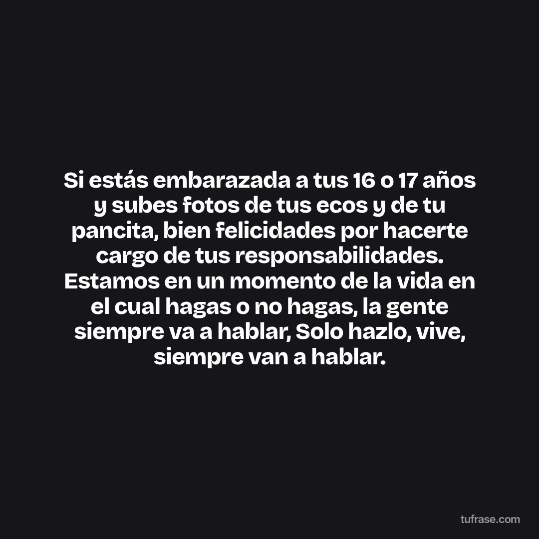 Si estás embarazada a tus 16 o 17 años y subes fotos de tus ecos y de tu pancita, bien felicidades por hacerte cargo de tus responsabilidades. Estamos en un momento de la vida en el cual hagas o no hagas, la gente siempre va a hablar, Solo hazlo, vive, siempre van a hablar.