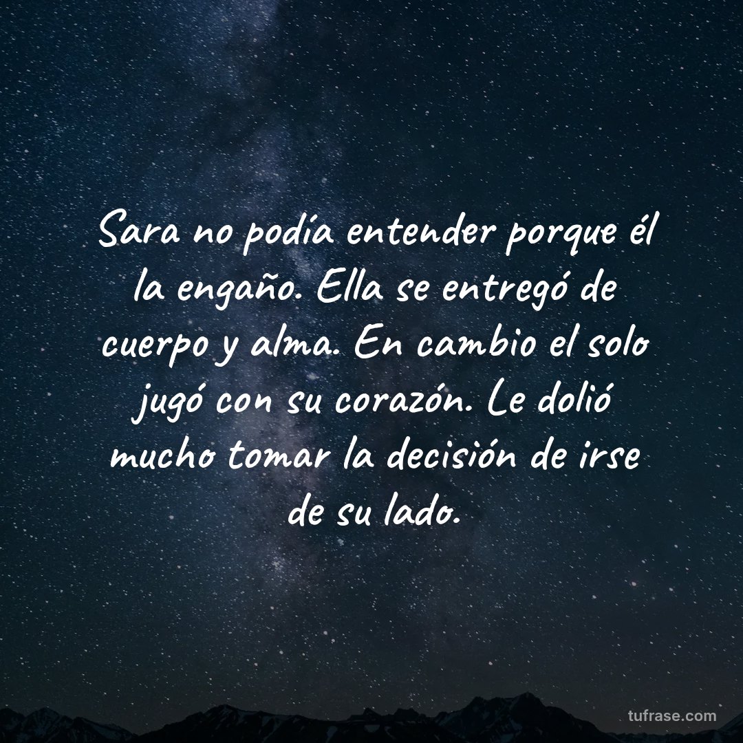 Sara no podía entender porque él la engaño. Ella se entregó de cuerpo y alma. En cambio el solo jugó con su corazón. Le dolió mucho tomar la decisión de irse de su lado.