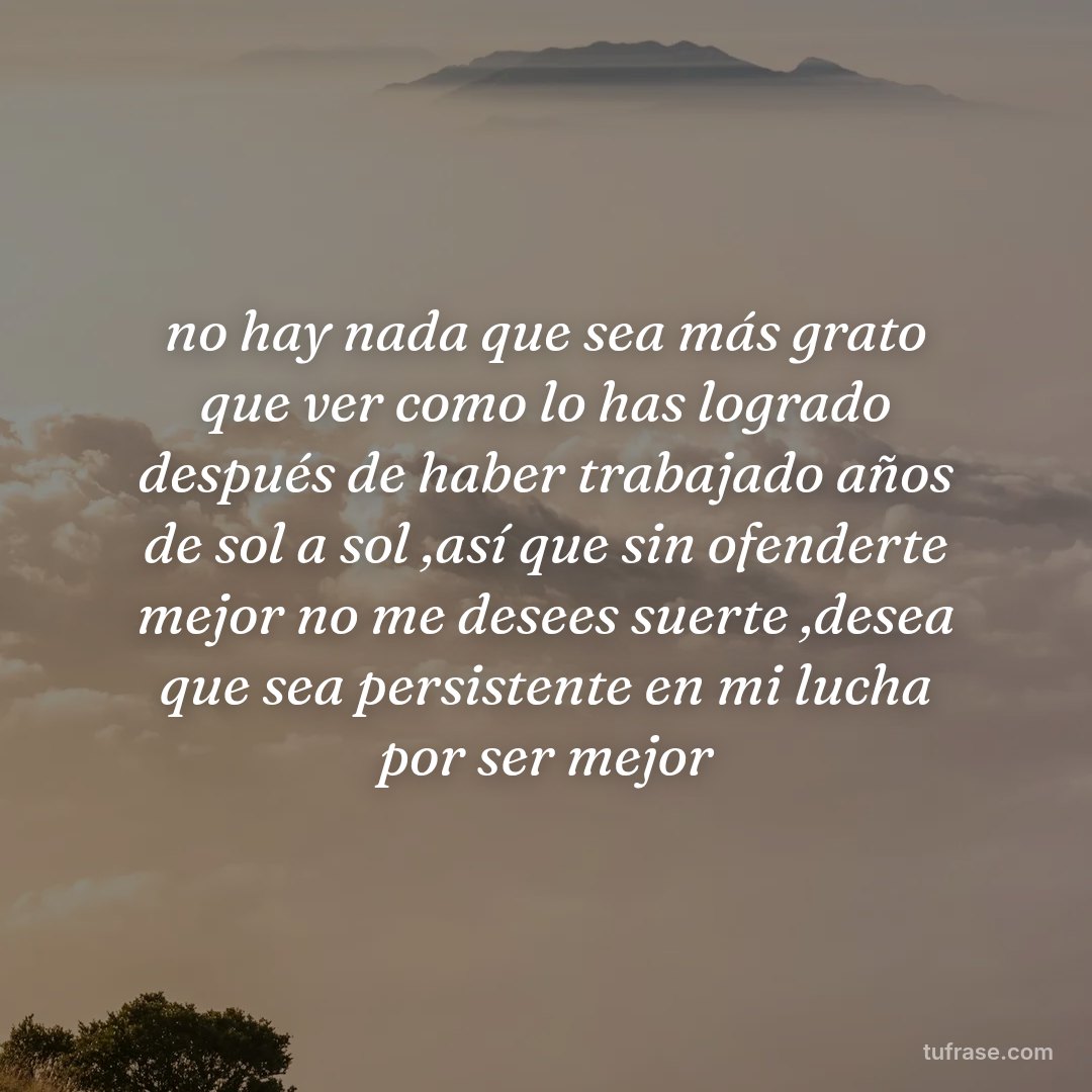 no hay nada que sea más grato que ver como lo has logrado después de haber trabajado años de sol a sol ,así que sin ofenderte mejor no me desees suerte ,desea que sea persistente en mi lucha por ser mejor