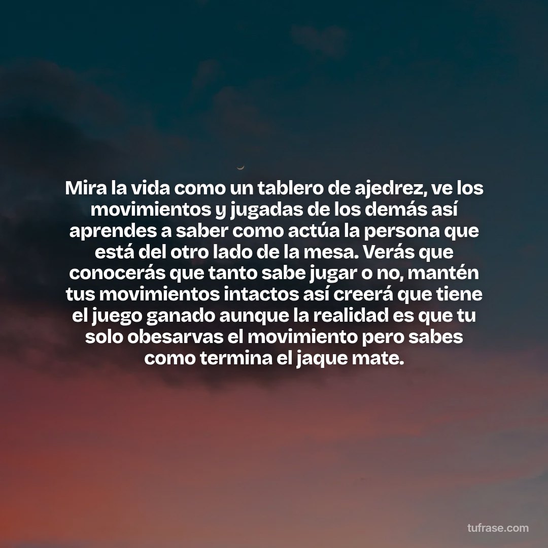 Mira la vida como un tablero de ajedrez, ve los movimientos y jugadas de los demás así aprendes a saber como actúa la persona que está del otro lado de la mesa. Verás que conocerás que tanto sabe jugar o no, mantén tus movimientos intactos así creerá que tiene el juego ganado aunque la realidad es que tu solo obesarvas el movimiento pero sabes como termina el jaque mate.