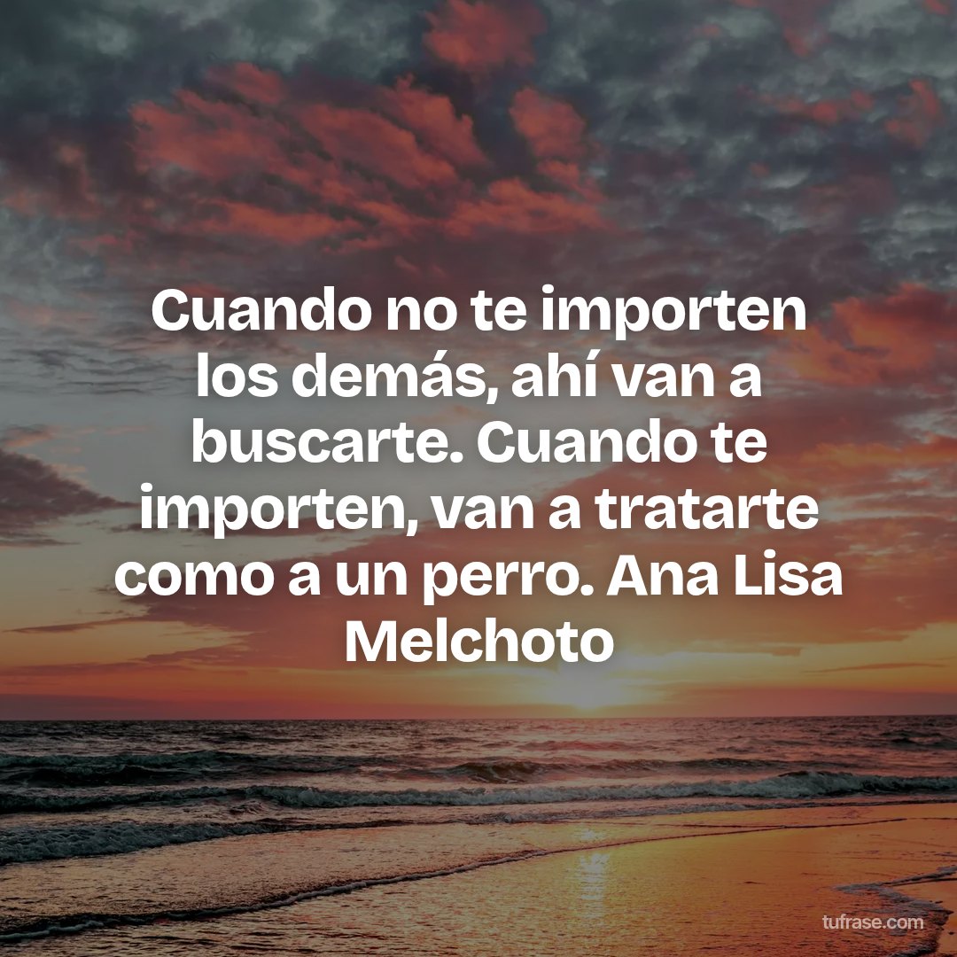 Cuando no te importen los demás, ahí van a buscarte. Cuando te importen, van a tratarte como a un perro. Ana Lisa Melchoto