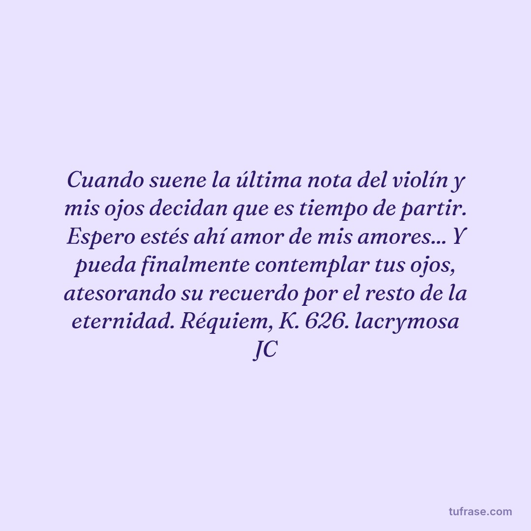 Cuando suene la última nota del violín y mis ojos decidan que es tiempo de partir. Espero estés ahí amor de mis amores... Y pueda finalmente contemplar tus ojos, atesorando su recuerdo por el resto de la eternidad. Réquiem, K. 626. lacrymosa JC