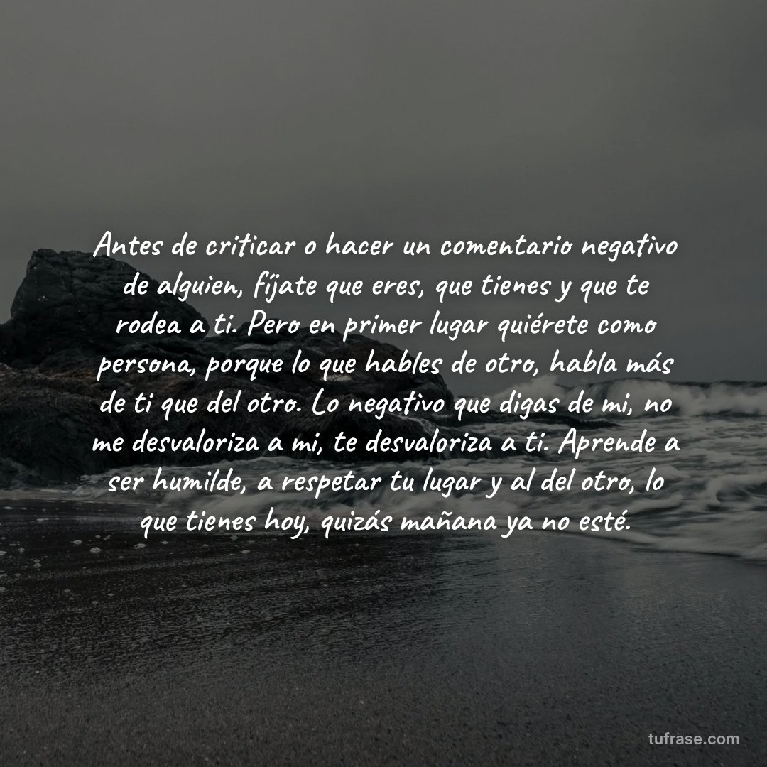 Antes de criticar o hacer un comentario negativo de alguien, fíjate que eres, que tienes y que te rodea a ti. Pero en primer lugar quiérete como persona, porque lo que hables de otro, habla más de ti que del otro. Lo negativo que digas de mi, no me desvaloriza a mi, te desvaloriza a ti. Aprende a ser humilde, a respetar tu lugar y al del otro, lo que tienes hoy, quizás mañana ya no esté.