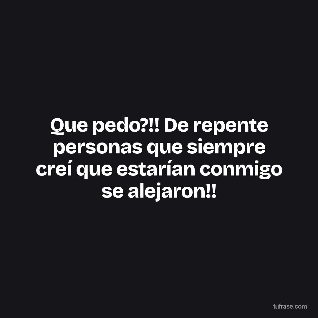 Que pedo?!! De repente personas que siempre creí que estarían conmigo se alejaron!!