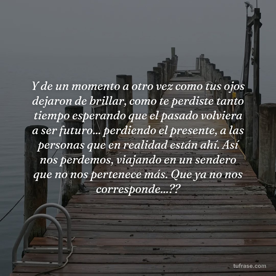 Y de un momento a otro vez como tus ojos dejaron de brillar, como te perdiste tanto tiempo esperando que el pasado volviera a ser futuro... perdiendo el presente, a las personas que en realidad están ahí. Así nos perdemos, viajando en un sendero que no nos pertenece más. Que ya no nos corresponde...??